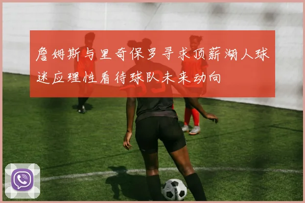 詹姆斯与里奇保罗寻求顶薪湖人球迷应理性看待球队未来动向