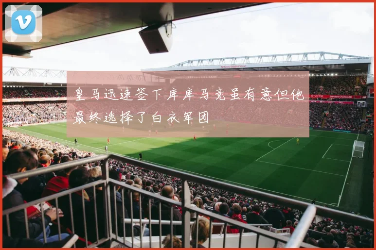 皇马迅速签下库库马竞虽有意但他最终选择了白衣军团