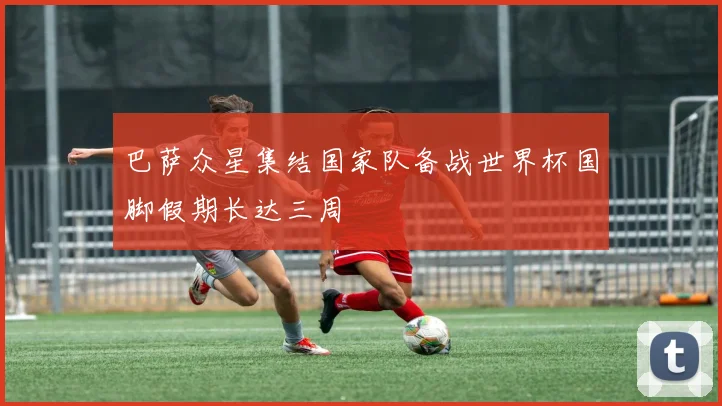 巴萨众星集结国家队备战世界杯国脚假期长达三周