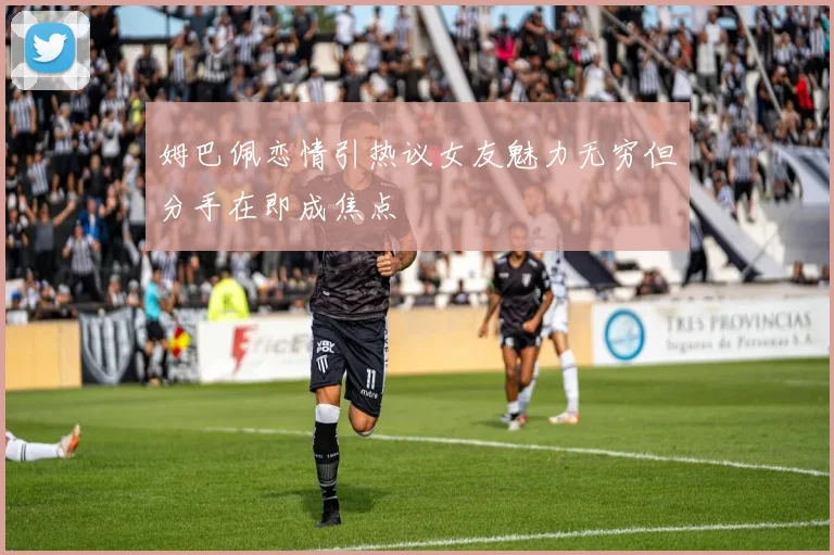 姆巴佩恋情引热议女友魅力无穷但分手在即成焦点