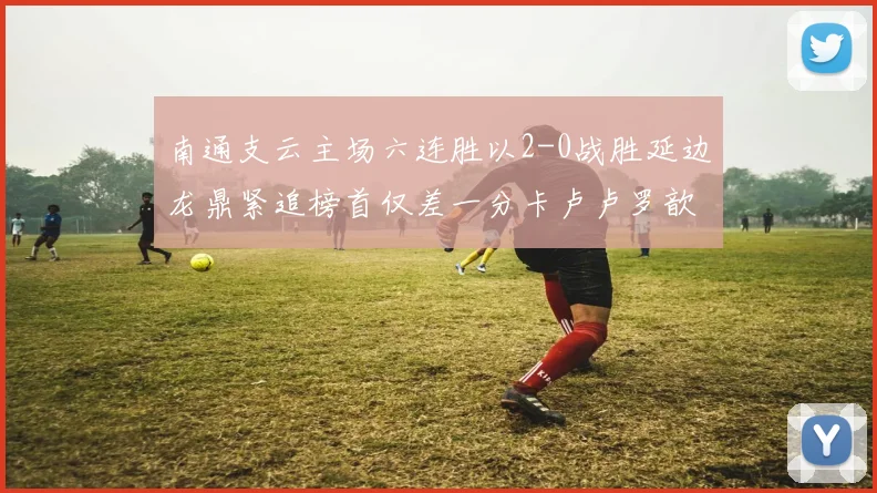 南通支云主场六连胜以2-0战胜延边龙鼎紧追榜首仅差一分卡卢卢罗歆破门助力