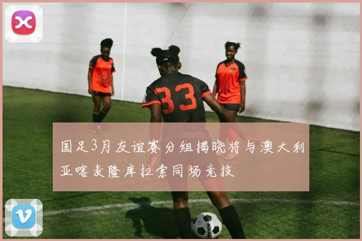 国足3月友谊赛分组揭晓将与澳大利亚喀麦隆库拉索同场竞技