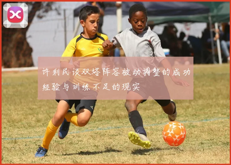 许利民谈双塔阵容被动调整的成功经验与训练不足的现实