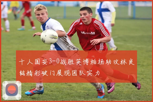 十人国安3-0战胜英博柏杨助攻林良铭精彩破门展现团队实力