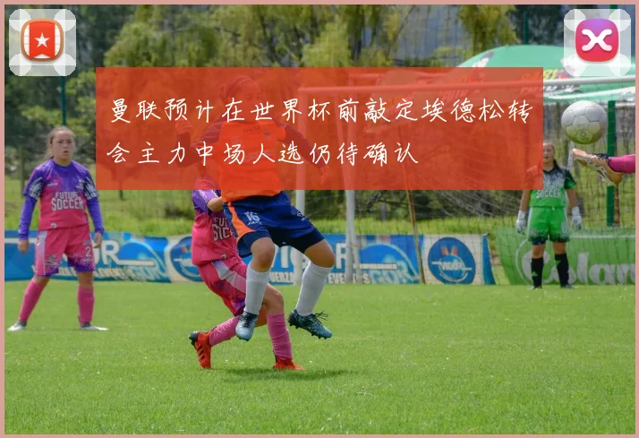 曼联预计在世界杯前敲定埃德松转会主力中场人选仍待确认