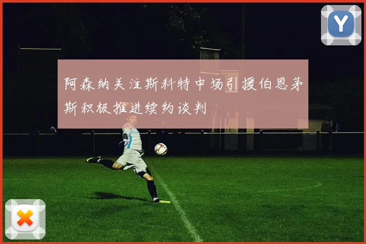 阿森纳关注斯科特中场引援伯恩茅斯积极推进续约谈判