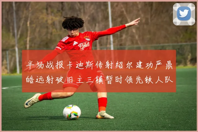 半场战报卡迪斯传射绍尔建功严鼎皓远射破旧主三镇暂时领先铁人队