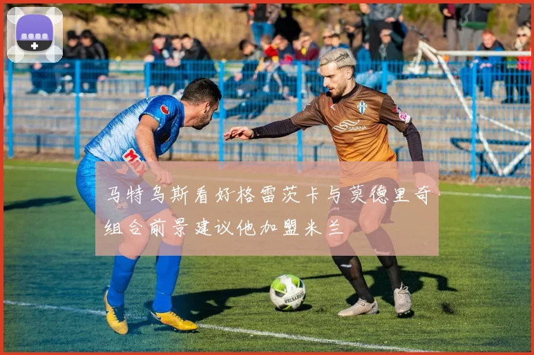 马特乌斯看好格雷茨卡与莫德里奇组合前景建议他加盟米兰