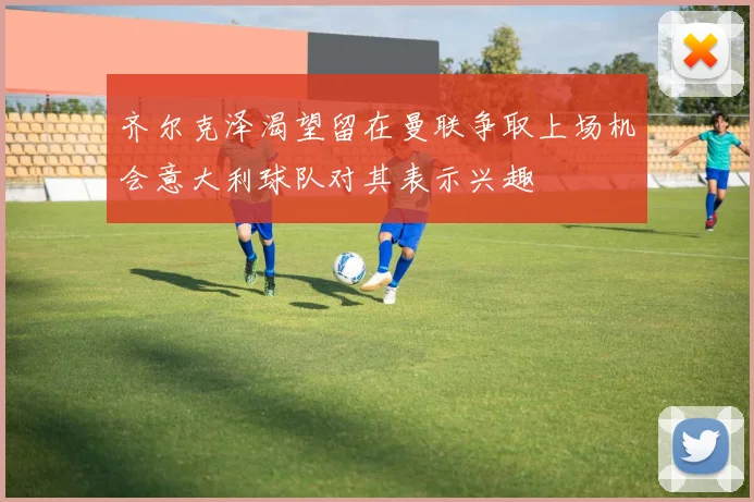 齐尔克泽渴望留在曼联争取上场机会意大利球队对其表示兴趣