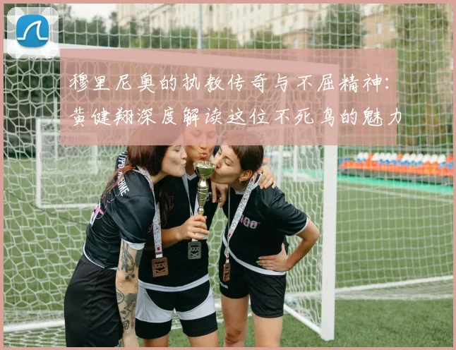 穆里尼奥的执教传奇与不屈精神：黄健翔深度解读这位不死鸟的魅力
